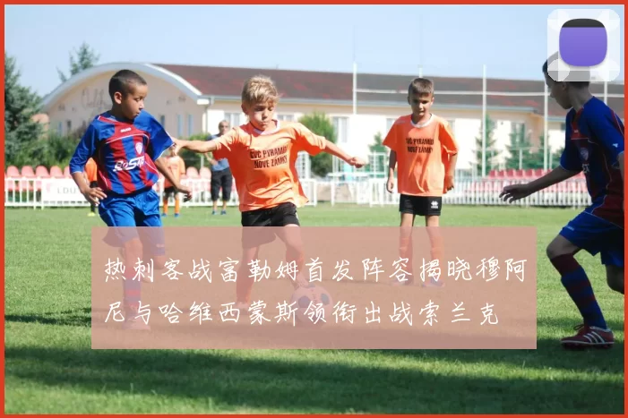 热刺客战富勒姆首发阵容揭晓穆阿尼与哈维西蒙斯领衔出战索兰克