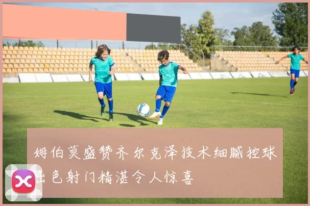 姆伯莫盛赞齐尔克泽技术细腻控球出色射门精湛令人惊喜