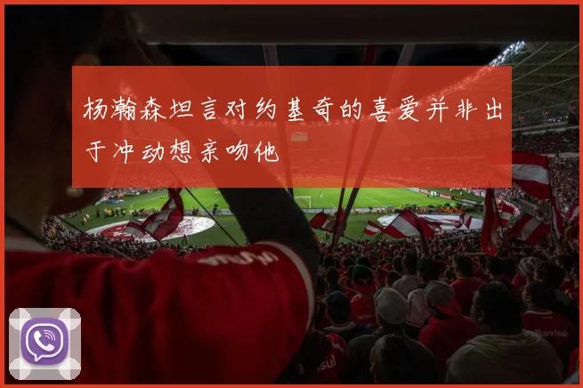 杨瀚森坦言对约基奇的喜爱并非出于冲动想亲吻他