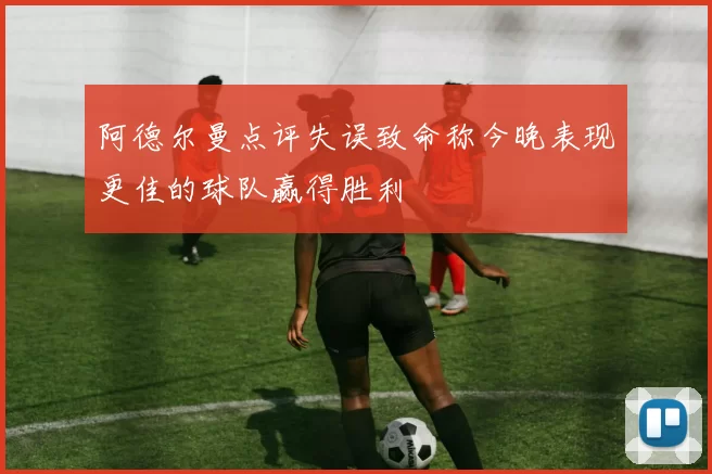 阿德尔曼点评失误致命称今晚表现更佳的球队赢得胜利