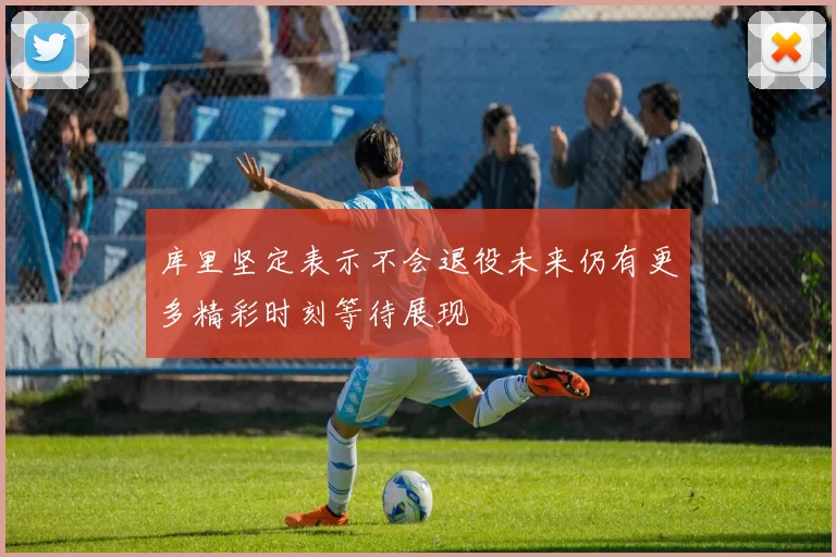 库里坚定表示不会退役未来仍有更多精彩时刻等待展现
