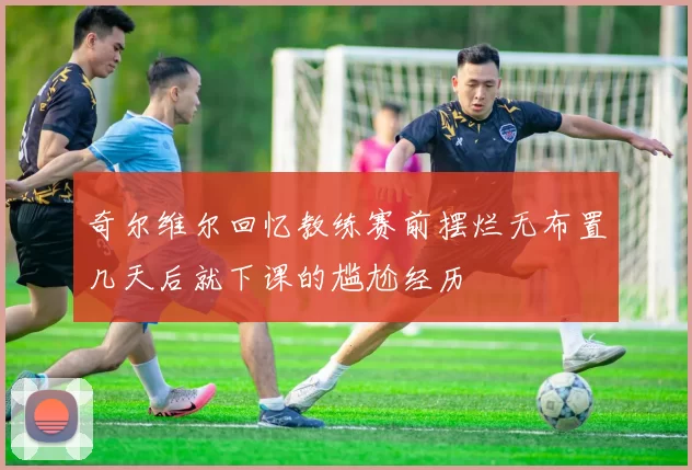 奇尔维尔回忆教练赛前摆烂无布置几天后就下课的尴尬经历