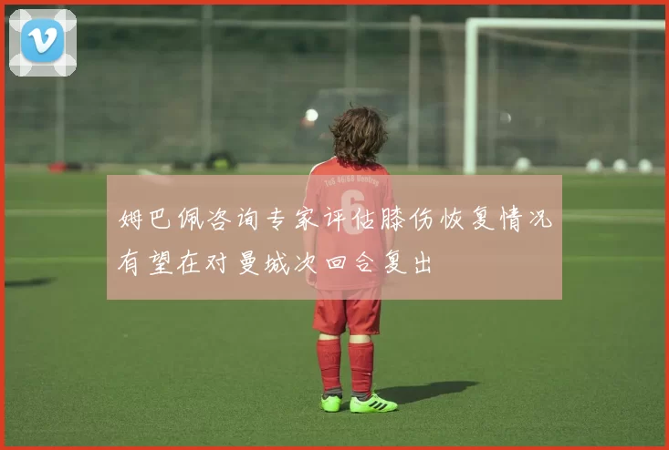 姆巴佩咨询专家评估膝伤恢复情况有望在对曼城次回合复出