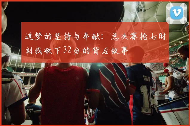 追梦的坚持与奉献：总决赛抢七时刻我砍下32分的背后故事