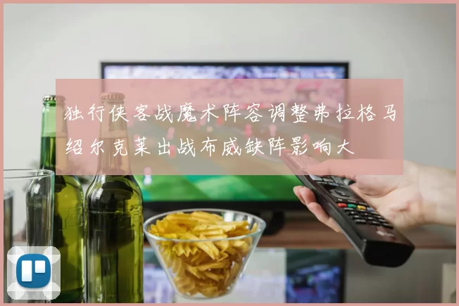 独行侠客战魔术阵容调整弗拉格马绍尔克莱出战布威缺阵影响大