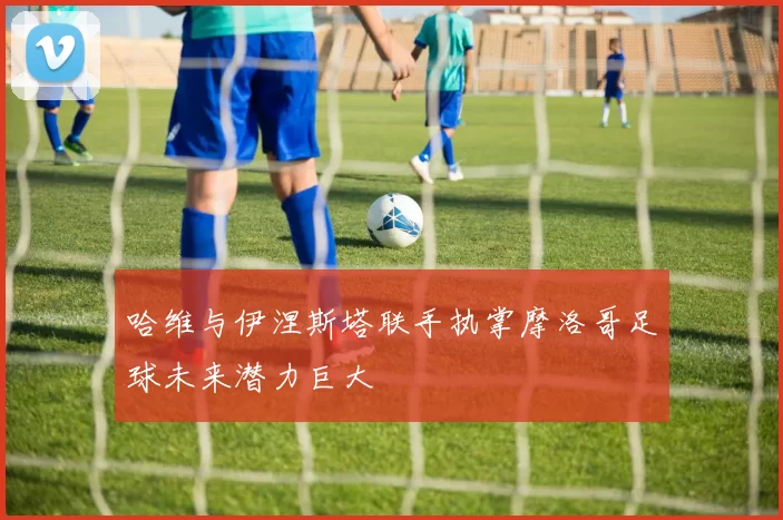 哈维与伊涅斯塔联手执掌摩洛哥足球未来潜力巨大