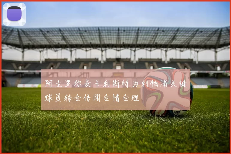阿圭罗称麦卡利斯特为利物浦关键球员转会传闻合情合理