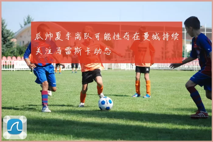 瓜帅夏季离队可能性存在曼城持续关注马雷斯卡动态