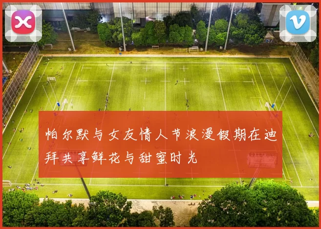 帕尔默与女友情人节浪漫假期在迪拜共享鲜花与甜蜜时光