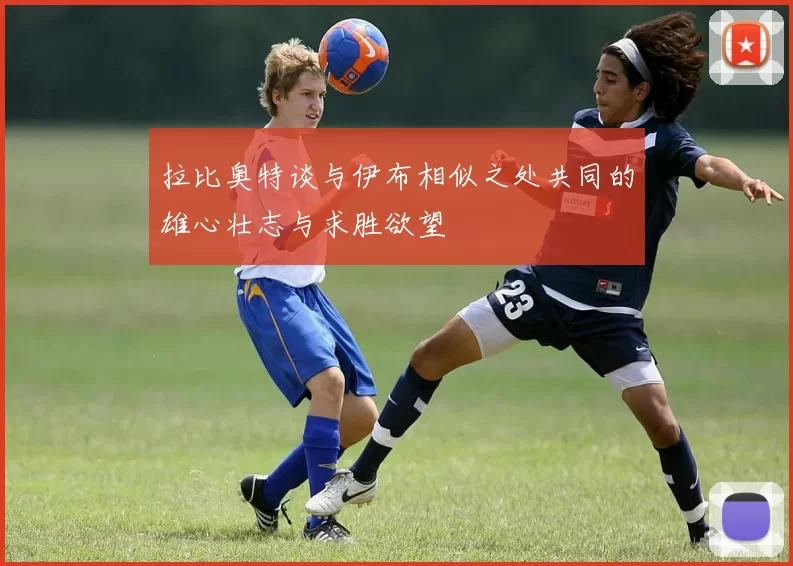 拉比奥特谈与伊布相似之处共同的雄心壮志与求胜欲望
