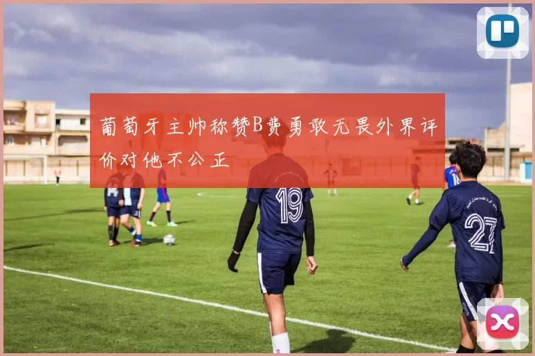 葡萄牙主帅称赞B费勇敢无畏外界评价对他不公正