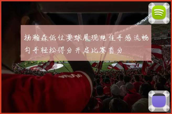 杨瀚森低位要球展现绝佳手感流畅勾手轻松得分开启比赛首分