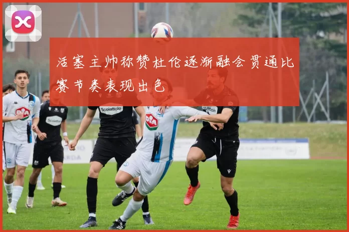 活塞主帅称赞杜伦逐渐融会贯通比赛节奏表现出色