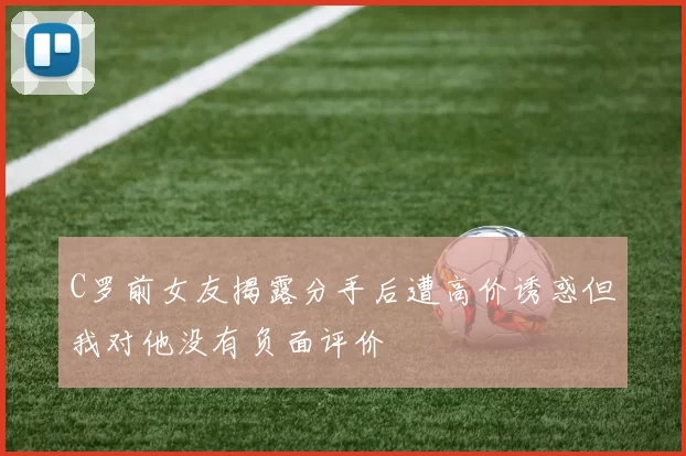 C罗前女友揭露分手后遭高价诱惑但我对他没有负面评价