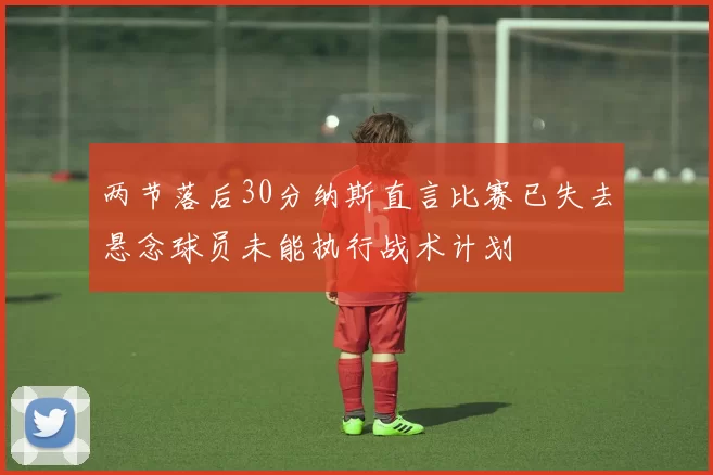 两节落后30分纳斯直言比赛已失去悬念球员未能执行战术计划