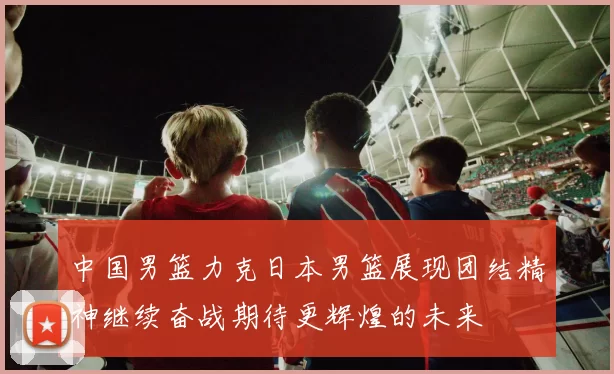 中国男篮力克日本男篮展现团结精神继续奋战期待更辉煌的未来