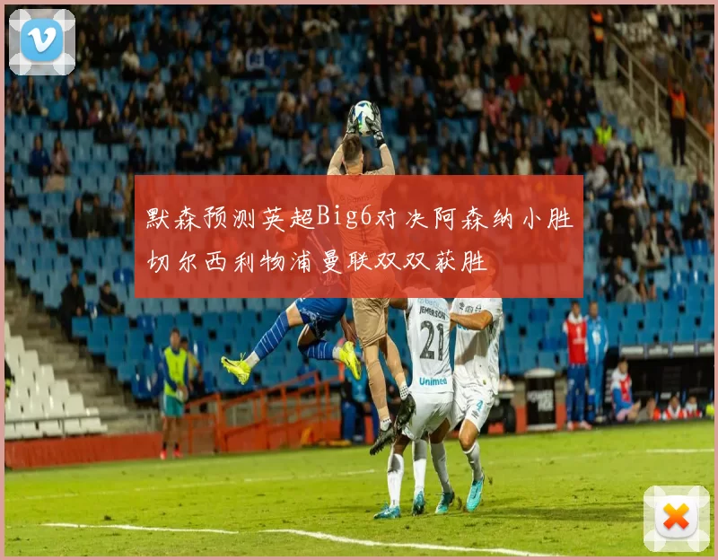 默森预测英超Big6对决阿森纳小胜切尔西利物浦曼联双双获胜