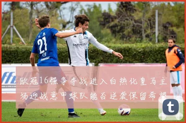 欧冠16强争夺战进入白热化皇马主场迎战意甲球队能否逆袭保留希望