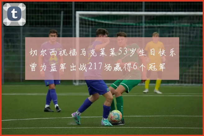 切尔西祝福马克莱莱53岁生日快乐曾为蓝军出战217场赢得6个冠军