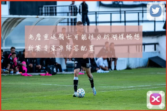 老詹重返骑士可能性分析湖媒畅想新赛季豪华阵容配置