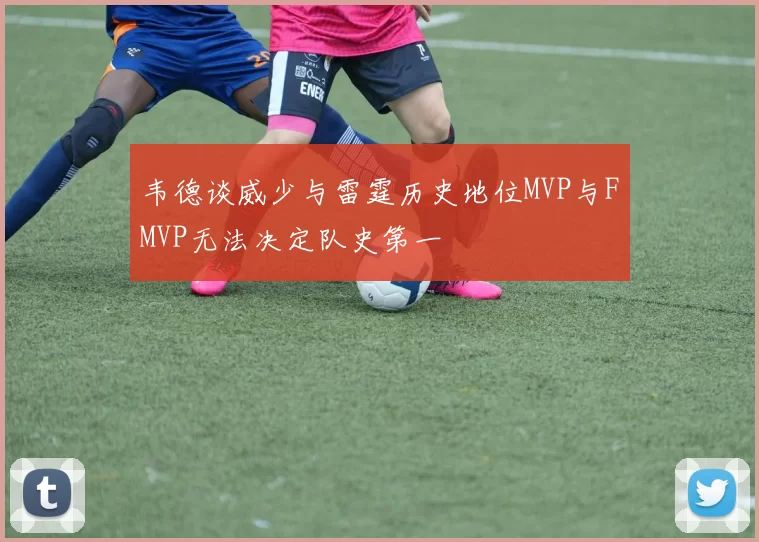 韦德谈威少与雷霆历史地位MVP与FMVP无法决定队史第一