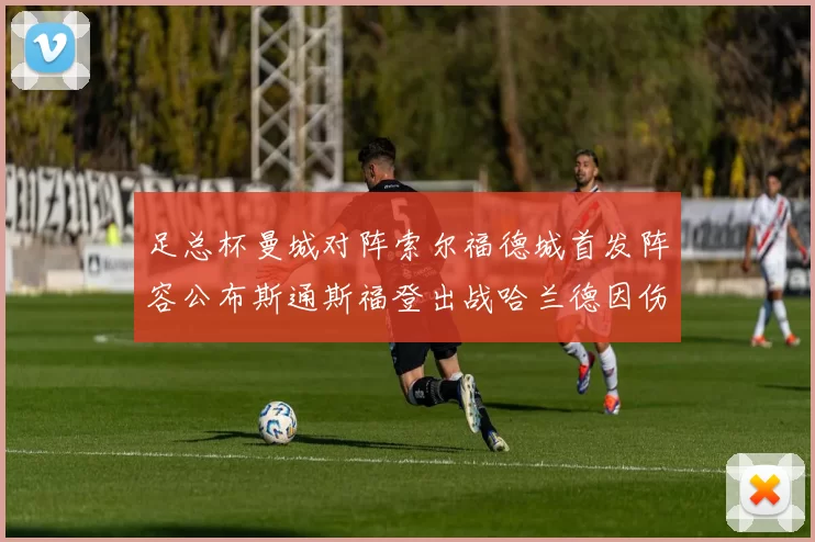 足总杯曼城对阵索尔福德城首发阵容公布斯通斯福登出战哈兰德因伤缺席