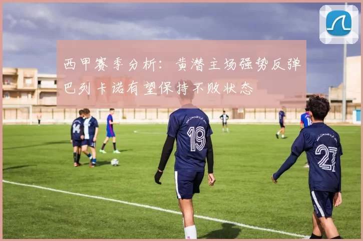 西甲赛季分析：黄潜主场强势反弹巴列卡诺有望保持不败状态