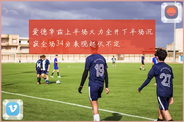 爱德华兹上半场火力全开下半场沉寂全场34分表现起伏不定