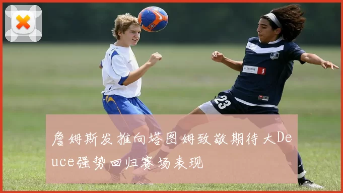 詹姆斯发推向塔图姆致敬期待大Deuce强势回归赛场表现