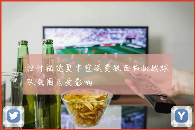 拉什福德夏季重返曼联面临挑战球队氛围或受影响