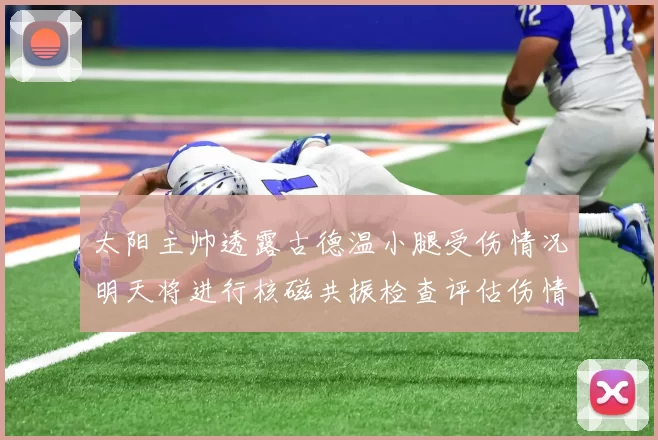 太阳主帅透露古德温小腿受伤情况明天将进行核磁共振检查评估伤情