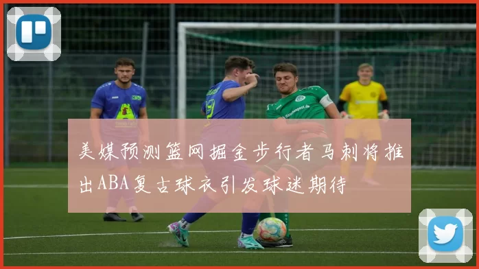 美媒预测篮网掘金步行者马刺将推出ABA复古球衣引发球迷期待