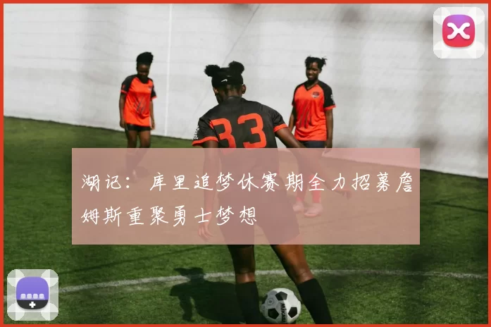 湖记：库里追梦休赛期全力招募詹姆斯重聚勇士梦想